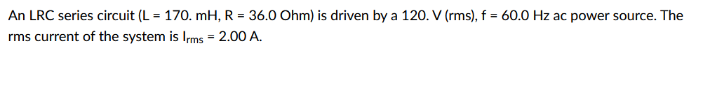 ### LRC Series Circuit Calculation

An LRC series circuit is defined by the following parameters:
- Inductance \( L = 170. \) mH (millihenries)
- Resistance \( R = 36.0 \) Ohms
- Voltage source \( V = 120. \) V (rms)
- Frequency \( f = 60.0 \) Hz
- Root mean square (rms) current \( I_{rms} = 2.00 \) A 

### Understanding the components:
- **Inductance (L):** It is the property of the circuit that opposes changes in current. 
- **Resistance (R):** It is the property that opposes the flow of current, causing energy dissipation as heat.
- **Voltage source (V):** It provides the necessary electrical potential difference to drive the current through the circuit.
- **Frequency (f):** It is the number of cycles per second of the alternating current (AC).
- **RMS Current (\( I_{rms} \)):** It represents the effective value of varying current as if it were a constant direct current.

### Explanation of Concepts:
1. **Inductor (L):**
   - When AC flows through the inductor, it creates an inductive reactance (\( X_L \)) that resists the change in current. The inductive reactance is given by \( X_L = 2\pi f L \).

2. **Resistor (R):**
   - The resistor provides resistance to current, and the voltage drop across the resistor is in phase with the current.

3. **Capacitor (C):**
   - Although the capacitance is not mentioned here, capacitors typically create capacitive reactance (\( X_C \)) in AC circuits, given by \( X_C = \frac{1}{2\pi f C} \).

4. **Total Impedance (Z):**
   - In an LRC circuit, the total impedance follows the relationship \( Z = \sqrt{R^2 + (X_L - X_C)^2 } \). 
   - For the given circuit, based on the provided information, we assume capacitive reactance is negligible or not present.

### Calculations:
1. **Calculating Inductive Reactance (\( X_L \))**:
   \[ X_L = 2\pi f L \]
   Sub