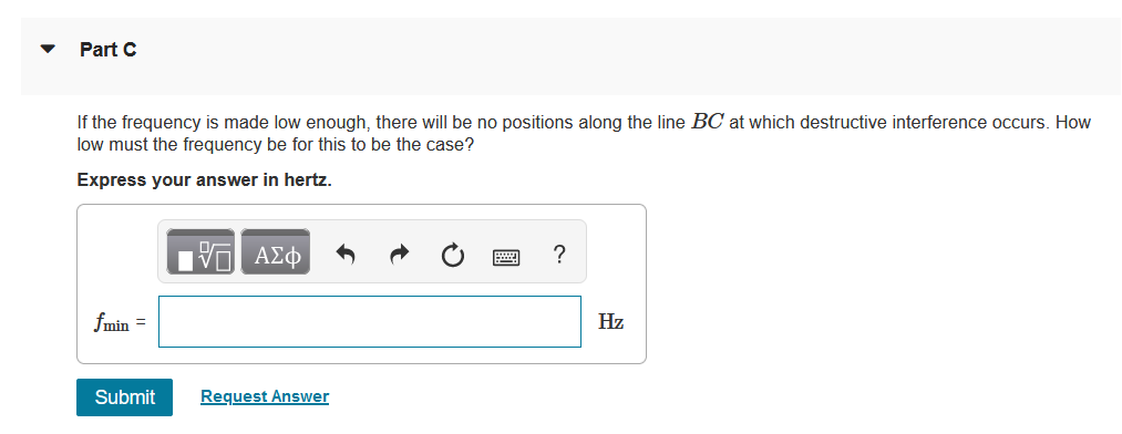 ▼
Part C
If the frequency is made low enough, there will be no positions along the line BC at which destructive interference occurs. How
low must the frequency be for this to be the case?
Express your answer in hertz.
fmin =
Submit
—| ΑΣΦ
V
Request Answer
?
Hz