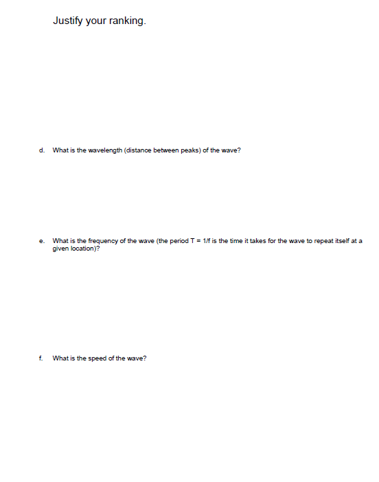 Justify your ranking.
d. What is the wavelength (distance between peaks) of the wave?
e. What is the frequency of the wave (the period T = 1/f is the time it takes for the wave to repeat itself at a
given location)?
f. What is the speed of the wave?