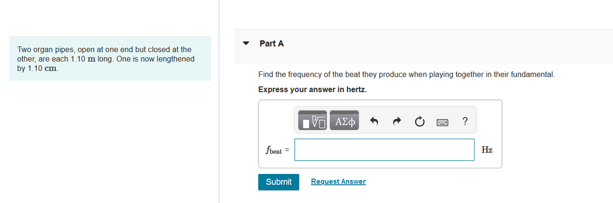 Two organ pipes, open at one end but closed at the
other, are each 1.10 m long. One is now lengthened
by 1.10 cm.
Part A
Find the frequency of the beat they produce when playing together in their fundamental.
Express your answer in hertz.
15. ΑΣΦ
fbeat =
Submit
Request Answer
?
Hz