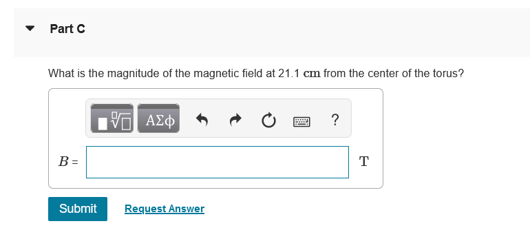 Part C
What is the magnitude of the magnetic field at 21.1 cm from the center of the torus?
ΑΣφ
?
B =
T
Submit
Request Answer
