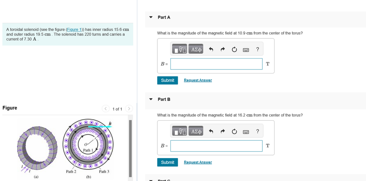 Part A
A toroidal solenoid (see the figure (Figure 1)) has inner radius 15.6 cm
and outer radius 19.5 cm. The solenoid has 220 turns and carries a
What is the magnitude of the magnetic field at 10.9 cm from the center of the torus?
current of 7.30 A
?
B =
T
Submit
Request Answer
Part B
Figure
1 of 1
What is the magnitude of the magnetic field at 16.2 cm from the center of the torus?
B
Hν ΑΣφ
?
B =
T
Path 1
Submit
Request Answer
Path 2
Path 3
(a)
(b)
Rort o
