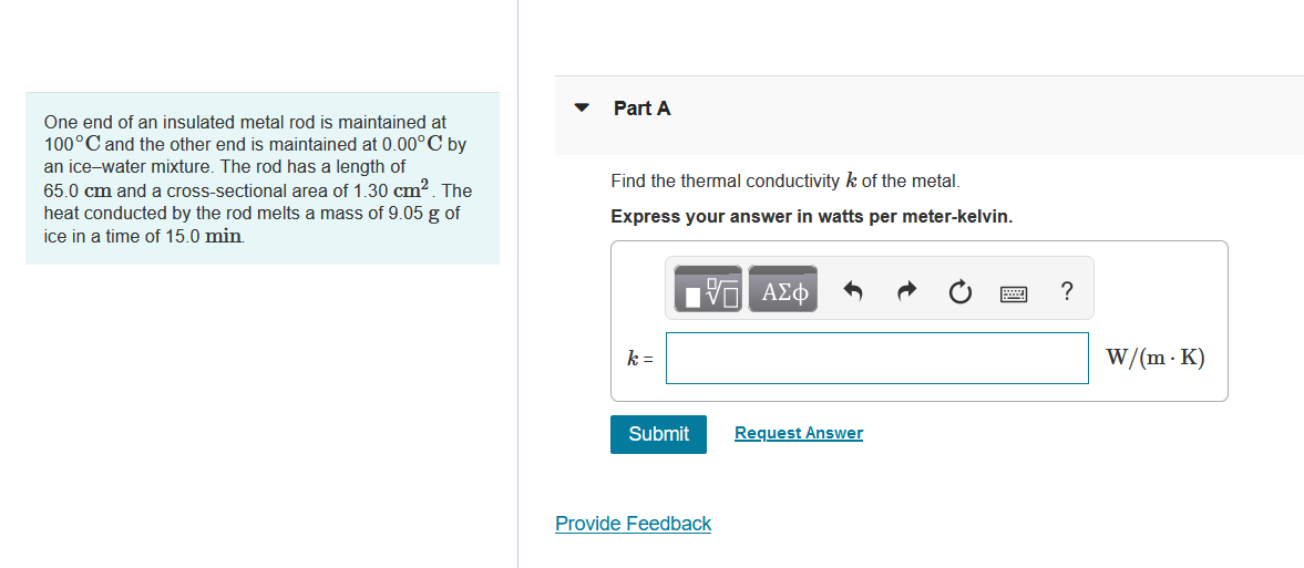 One end of an insulated metal rod is maintained at
100°C and the other end is maintained at 0.00°C by
an ice-water mixture. The rod has a length of
65.0 cm and a cross-sectional area of 1.30 cm². The
heat conducted by the rod melts a mass of 9.05 g of
ice in a time of 15.0 min.
Part A
Find the thermal conductivity k of the metal.
Express your answer in watts per meter-kelvin.
V ΑΣΦ
k=
Submit
Provide Feedback
Request Answer
?
W/(m. K)