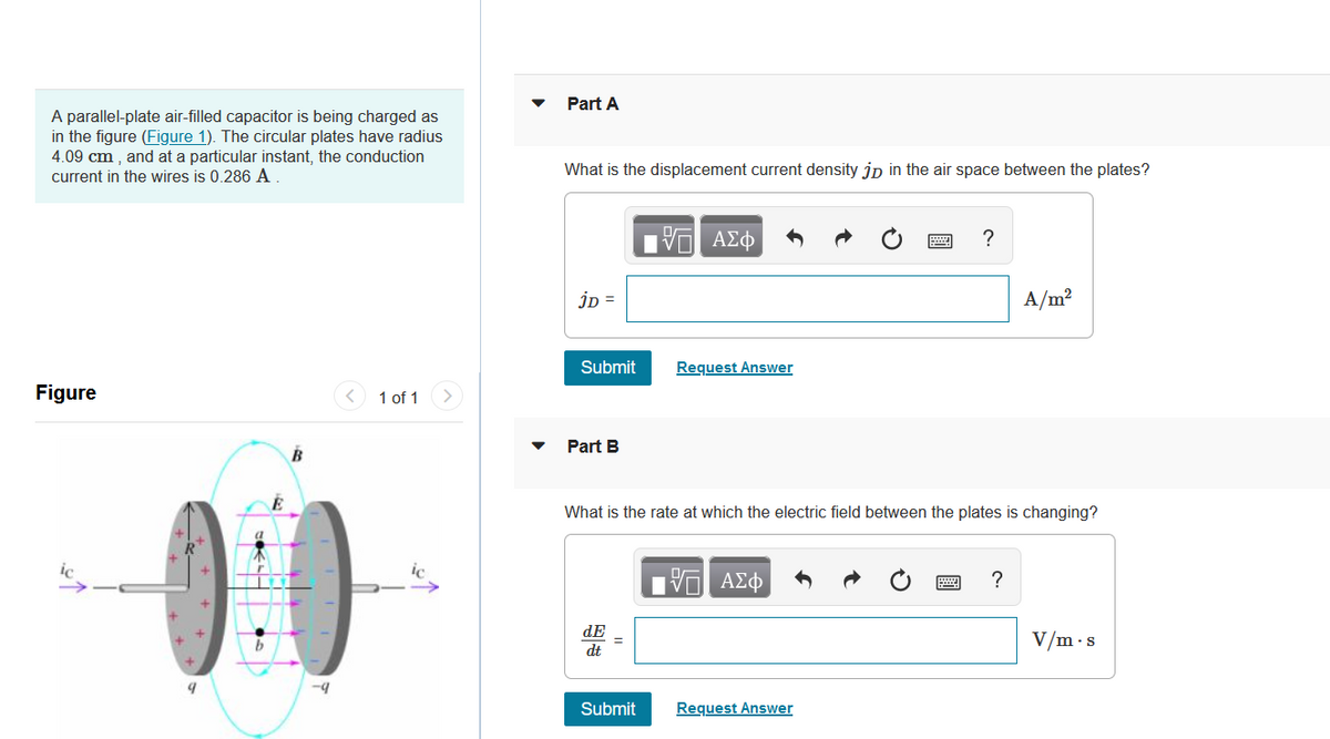 Part A
A parallel-plate air-filled capacitor is being charged as
in the figure (Figure 1). The circular plates have radius
4.09 cm , and at a particular instant, the conduction
current in the wires is 0.286 A
What is the displacement current density jp in the air space between the plates?
?
jD =
A/m?
Submit
Request Answer
Figure
1 of 1
>
Part B
B
00
What is the rate at which the electric field between the plates is changing?
ic
ΑΣφ
?
dE
V/m·s
dt
-4
Submit
Request Answer
