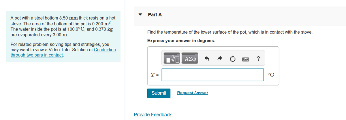 A pot with a steel bottom 8.50 mm thick rests on a hot
stove. The area of the bottom of the pot is 0.200 m².
The water inside the pot is at 100.0°C, and 0.370 kg
are evaporated every 3.00 m.
For related problem-solving tips and strategies, you
may want to view a Video Tutor Solution of Conduction
through two bars in contact.
Part A
Find the temperature of the lower surface of the pot, which is in contact with the stove.
Express your answer in degrees.
17 ΑΣΦ
T=
Submit
Provide Feedback
Request Answer
?
°C