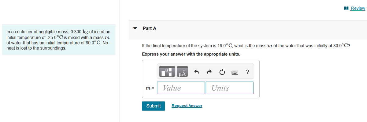 In a container of negligible mass, 0.300 kg of ice at an
initial temperature of -25.0°C is mixed with a mass m
of water that has an initial temperature of 80.0°C. No
heat is lost to the surroundings.
Part A
If the final temperature of the system is 19.0°C, what is the mass m of the water that was initially at 80.0°C?
Express your answer with the appropriate units.
m =
Submit
μA
Value
Request Answer
Units
?
Review