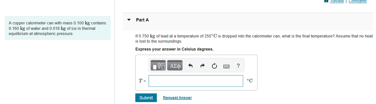 A copper calorimeter can with mass 0.100 kg contains
0.160 kg of water and 0.018 kg of ice in thermal
equilibrium at atmospheric pressure.
Part A
If 0.750 kg of lead at a temperature of 255°C is dropped into the calorimeter can, what is the final temperature? Assume that no heat
is lost to the surroundings.
Express your answer in Celsius degrees.
T =
17| ΑΣΦ
Submit
Request Answer
?
Review | Constants
°C