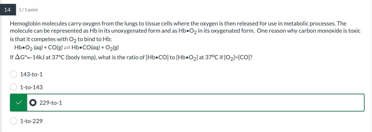 14
1/1 point
Hemoglobin molecules carry oxygen from the lungs to tissue cells where the oxygen is then released for use in metabolic processes. The
molecule can be represented as Hb in its unoxygenated form and as Hb O2 in its oxygenated form. One reason why carbon monoxide is toxic
is that it competes with O2 to bind to Hb:
Hb O2 (aq) + CO(g) =Hb•CO(aq) + O2(g)
If AG°-14kJ at 37°C (body temp), what is the ratio of [Hb•CO] to [Hb•O2] at 37°C if [02]=[CO]?
143-to-1
1-to-143
● 229-to-1
1-to-229