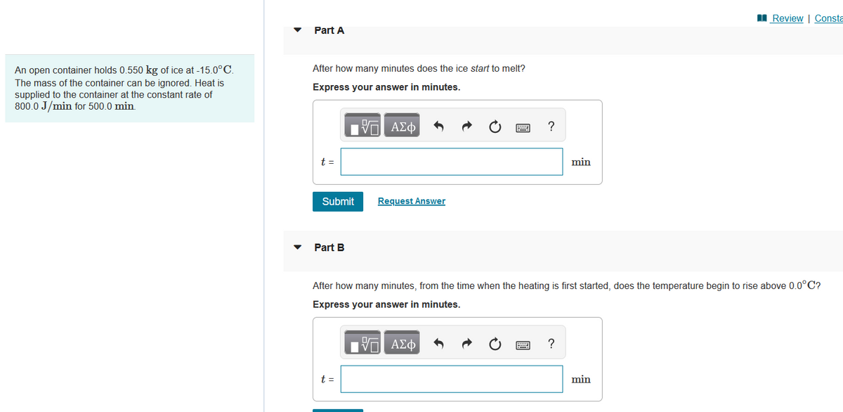 An open container holds 0.550 kg of ice at -15.0°C.
The mass of the container can be ignored. Heat is
supplied to the container at the constant rate of
800.0 J/min for 500.0 min.
Part A
After how many minutes does the ice start to melt?
Express your answer in minutes.
—| ΑΣΦ
t =
Submit
Part B
Request Answer
t =
?
min
After how many minutes, from the time when the heating is first started, does the temperature begin to rise above 0.0°C?
Express your answer in minutes.
—| ΑΣΦ
?
Review | Consta
min