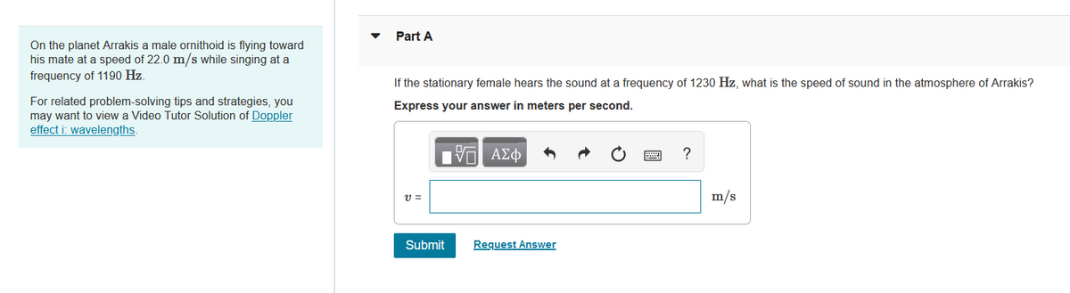 On the planet Arrakis a male ornithoid is flying toward
his mate at a speed of 22.0 m/s while singing at a
frequency of 1190 Hz.
For related problem-solving tips and strategies, you
may want to view a Video Tutor Solution of Doppler
effect i: wavelengths.
Part A
If the stationary female hears the sound at a frequency of 1230 Hz, what is the speed of sound in the atmosphere of Arrakis?
Express your answer in meters per second.
V=
Submit
96
|Π| ΑΣΦ
Request Answer
?
m/s