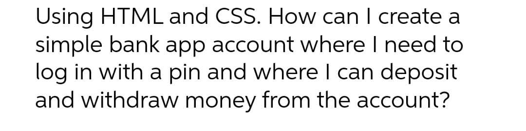 Using HTML and CSS. How can I create a
simple bank app account where I need to
log in with a pin and where I can deposit
and withdraw money from the account?