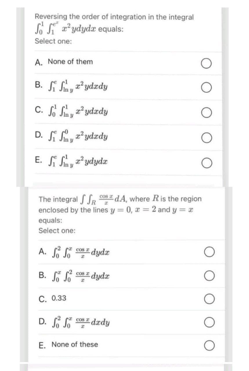 Reversing the order of integration in the integral
So Sydyda equals:
Select one:
A. None of them
B. Sy²ydady
C. S S x²ydady
y
D. Si Sy²ydady
E. SS²ydyda
cos a
The integral SSR
a
dA, where R is the region
enclosed by the lines y = 0, x = 2 and y = x
equals:
Select one:
A. S
So
B. S S
C. 0.33
COS I
x
dydz
2 cos dyda
x
D. ff dady
So So
cos
x
E. None of these