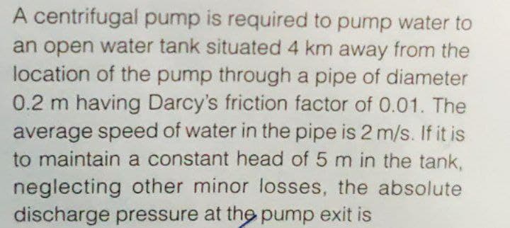 A centrifugal pump is required to pump water to
an open water tank situated 4 km away from the
location of the pump through a pipe of diameter
0.2 m having Darcy's friction factor of 0.01. The
average speed of water in the pipe is 2 m/s. If it is
to maintain a constant head of 5 m in the tank,
neglecting other minor losses, the absolute
discharge pressure at the pump exit is