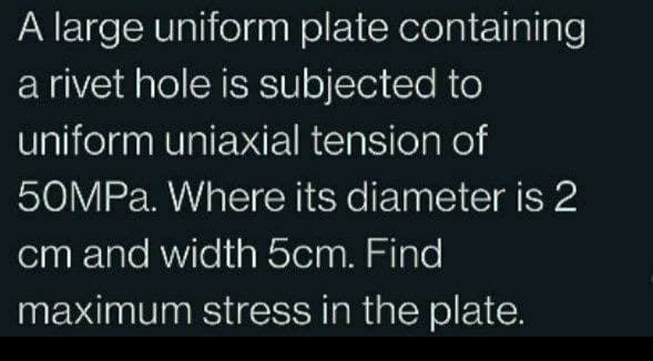 A large uniform plate containing
a rivet hole is subjected to
uniform uniaxial tension of
50MPa. Where its diameter is 2
cm and width 5cm. Find
maximum stress in the plate.