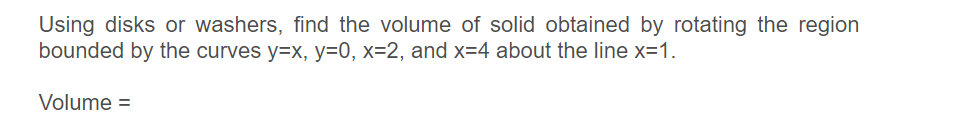 Using disks or washers, find the volume of solid obtained by rotating the region
bounded by the curves y=x, y=0, x=2, and x=4 about the line x=1.
Volume =
