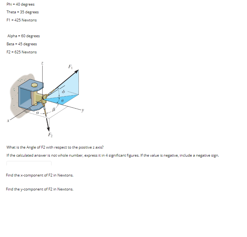 Phi = 40 degrees
Theta = 35 degrees
F1 = 425 Newtons
Alpha = 60 degrees
Beta = 45 degrees
F2 = 625 Newtons
F1
F2
What is the Angle of F2 with respect to the positive z axis?
If the calculated answer is not whole number, express it in 4 significant figures. If the value is negative, include a negative sign.
Find the x-component of F2 in Newtons.
Find the y-component of F2 in Newtons.
