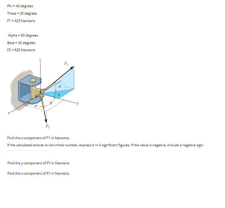 Phi = 40 degrees
Theta = 35 degrees
F1 = 425 Newtons
Alpha = 60 degrees
Beta = 45 degrees
F2 = 625 Newtons
F1
F2
Find the x-component of F1 in Newtons.
If the calculated answer is not whole number, express it in 4 significant figures. If the value is negative, include a negative sign.
Find the y-component of F1 in Newtons.
Find the z-component of F1 in Newtons.
