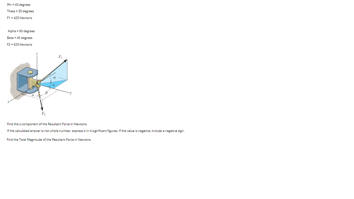 Phi = 40 degrees
Theta = 35 degrees
F1 = 425 Newtons
Alpha - 60 degrees
Beta = 45 degrees
F2 = 625 Newtons
F
Find the z-component of the Resultant Force in Newtons.
If the calculated answer is not whole number, express it in 4 significant figures. If the value is negative, include a negative sign.
Find the Total Magnitude of the Resultant Force in Newtons.
