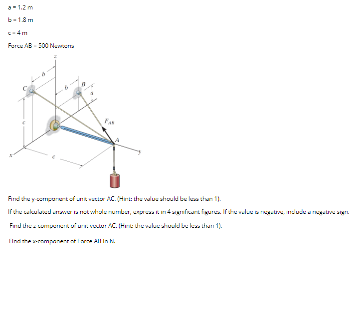 a = 1.2 m
b = 1.8 m
c = 4 m
Force AB - 500 Newtons
FAB
Find the y-component of unit vector AC. (Hint: the value should be less than 1).
If the calculated answer is not whole number, express it in 4 significant figures. If the value is negative, include a negative sign.
Find the z-component of unit vector AC. (Hint: the value should be less than 1).
Find the x-component of Force AB in N.
