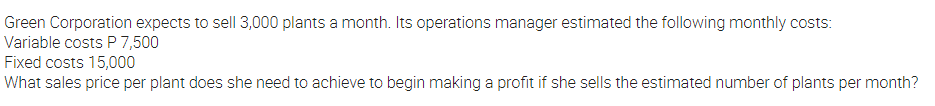 Green Corporation expects to sell 3,000 plants a month. Its operations manager estimated the following monthly costs:
Variable costs P 7,500
Fixed costs 15,000
What sales price per plant does she need to achieve to begin making a profit if she sells the estimated number of plants per month?
