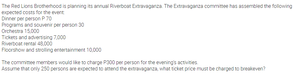 The Red Lions Brotherhood is planning its annual Riverboat Extravaganza. The Extravaganza committee has assembled the following
expected costs for the event:
Dinner per person P 70
Programs and souvenir per person 30
Orchestra 15,000
Tickets and advertising 7,000
Riverboat rental 48,000
Floorshow and strolling entertainment 10,000
The committee members would like to charge P300 per person for the evening's activities.
Assume that only 250 persons are expected to attend the extravaganza, what ticket price must be charged to breakeven?
