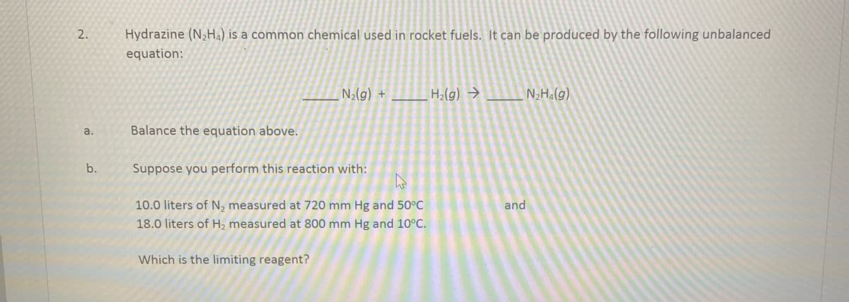 2.
a.
b.
Hydrazine (N₂H4) is a common chemical used in rocket fuels. It can be produced by the following unbalanced
equation:
Balance the equation above.
N₂(g) +
Suppose you perform this reaction with:
A
10.0 liters of N, measured at 720 mm Hg and 50°C
18.0 liters of H₂ measured at 800 mm Hg and 10°C.
Which is the limiting reagent?
H₂(g) →
and
N₂H₂(g)