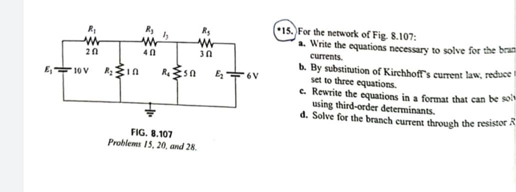 15. For the network of Fig. 8.107:
a. Write the equations necessary to solve for the bran
R3
Rs
30
currents.
b. By substitution of Kirchhoff's current law, reduce
set to three equations.
c. Rewrite the equations in a format that can be so
using third-order determinants.
d. Solve for the branch current through the resistor A
E, 10 V
E + 6V
FIG. 8.107
Problems 15, 20, and 28.
