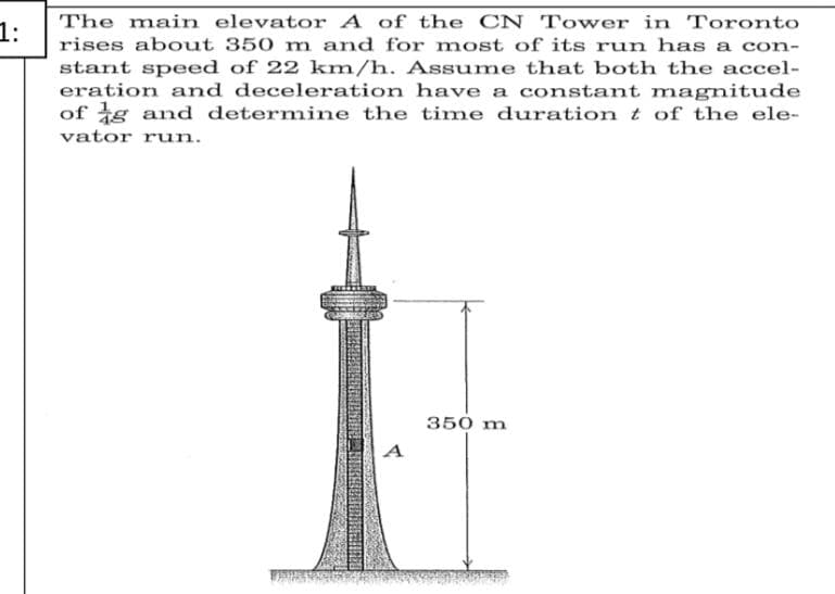 The main elevator A of the CN Tower in Toronto
1:
rises about 350 m and for most of its run has a con-
stant speed of 22 km/h. Assume that both the accel-
eration and deceleration have a constant magnitude
of g and determine the time durationt of the ele-
vator run.
350 m
