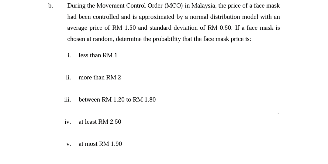 During the Movement Control Order (MCO) in Malaysia, the price of a face mask
had been controlled and is approximated by a normal distribution model with an
average price of RM 1.50 and standard deviation of RM 0.50. If a face mask is
chosen at random, determine the probability that the face mask price is:
i.
less than RM 1
ii.
more than RM 2
iii.
between RM 1.20 to RM 1.80
iv.
at least RM 2.50
V.
at most RM 1.90
b.
