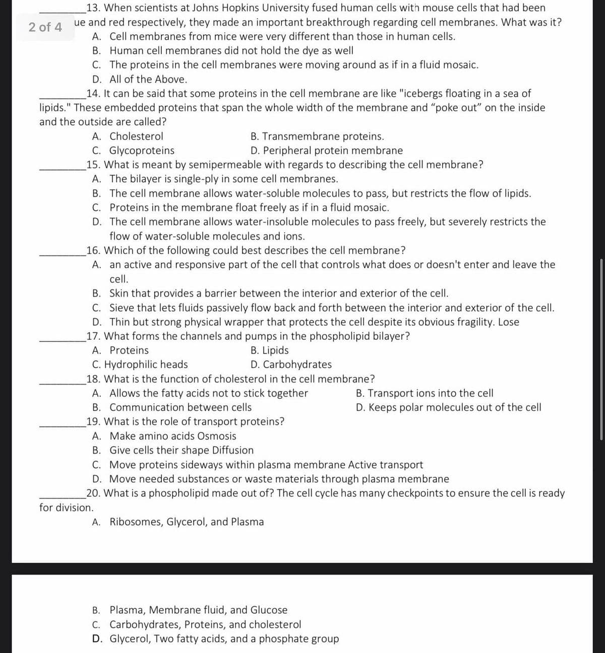 13. When scientists at Johns Hopkins University fused human cells with mouse cells that had been
ue and red respectively, they made an important breakthrough regarding cell membranes. What was it?
A. Cell membranes from mice were very different than those in human cells.
B. Human cell membranes did not hold the dye as well
C. The proteins in the cell membranes were moving around as if in a fluid mosaic.
2 of 4
D. All of the Above.
14. It can be said that some proteins in the cell membrane are like "icebergs floating in a sea of
lipids." These embedded proteins that span the whole width of the membrane and "poke out" on the inside
and the outside are called?
A. Cholesterol
B. Transmembrane proteins.
C. Glycoproteins
15. What is meant by semipermeable with regards to describing the cell membrane?
A. The bilayer is single-ply in some cell membranes.
B. The cell membrane allows water-soluble molecules to pass, but restricts the flow of lipids.
C. Proteins in the membrane float freely as if in a fluid mosaic.
D. The cell membrane allows water-insoluble molecules to pass freely, but severely restricts the
D. Peripheral protein membrane
flow of water-soluble molecules and ions.
16. Which of the following could best describes the cell membrane?
A. an active and responsive part of the cell that controls what does or doesn't enter and leave the
cell.
B. Skin that provides a barrier between the interior and exterior of the cell.
C. Sieve that lets fluids passively flow back and forth between the interior and exterior of the cell.
D. Thin but strong physical wrapper that protects the cell despite its obvious fragility. Lose
17. What forms the channels and pumps in the phospholipid bilayer?
A. Proteins
B. Lipids
D. Carbohydrates
C. Hydrophilic heads
18. What is the function of cholesterol in the cell membrane?
A. Allows the fatty acids not to stick together
B. Transport ions into the cell
D. Keeps polar molecules out of the cell
B. Communication between cells
19. What is the role of transport proteins?
A. Make amino acids Osmosis
B. Give cells their shape Diffusion
C. Move proteins sideways within plasma membrane Active transport
D. Move needed substances or waste materials through plasma membrane
20. What is a phospholipid made out of? The cell cycle has many checkpoints to ensure the cell is ready
for division.
A. Ribosomes, Glycerol, and Plasma
B. Plasma, Membrane fluid, and Glucose
C. Carbohydrates, Proteins, and cholesterol
D. Glycerol, Two fatty acids, and a phosphate group

