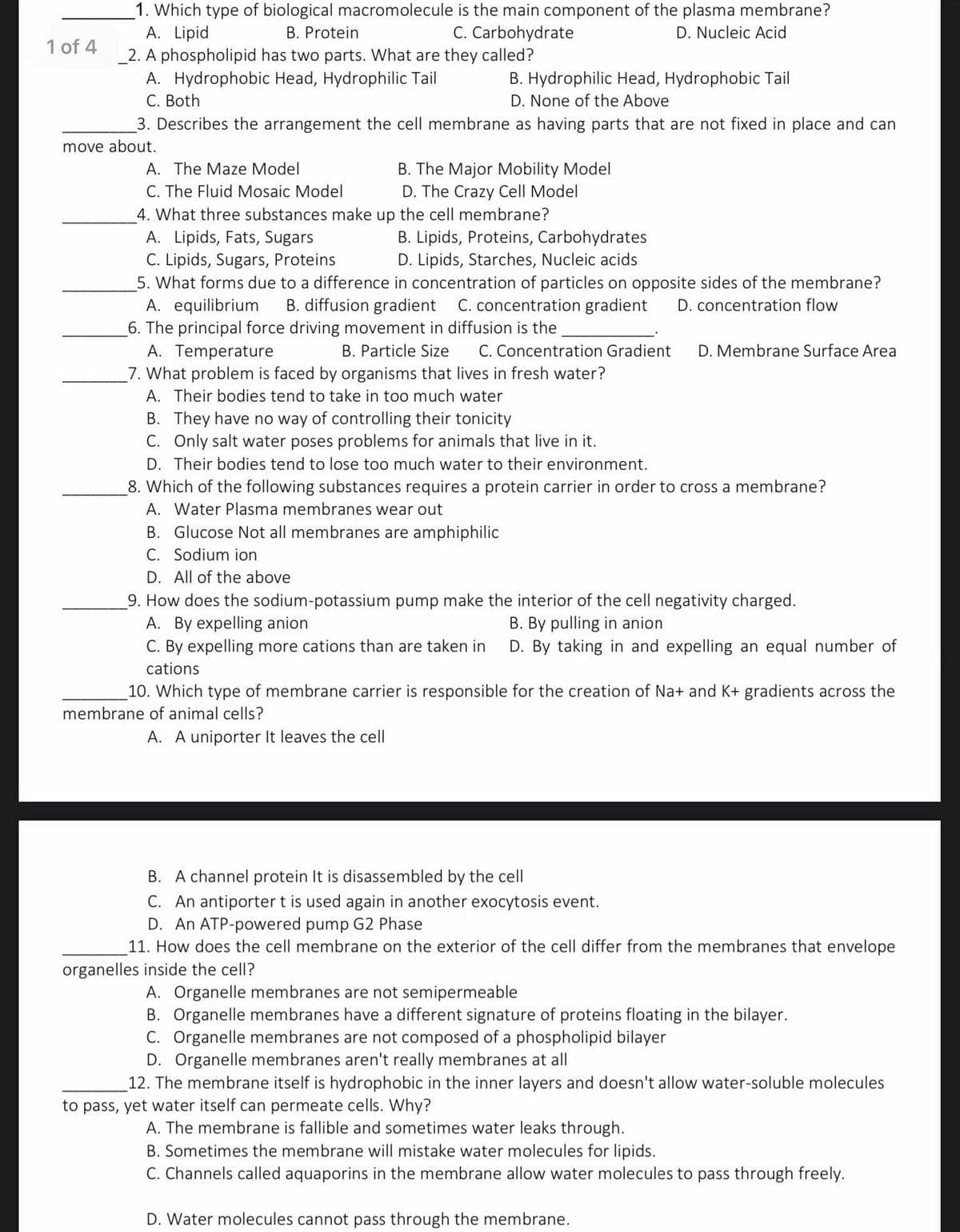 _1. Which type of biological macromolecule is the main component of the plasma membrane?
A. Lipid
_2. A phospholipid has two parts. What are they called?
A. Hydrophobic Head, Hydrophilic Tail
C. Both
B. Protein
C. Carbohydrate
D. Nucleic Acid
1 of 4
B. Hydrophilic Head, Hydrophobic Tail
D. None of the Above
3. Describes the arrangement the cell membrane as having parts that are not fixed in place and can
move about.
B. The Major Mobility Model
D. The Crazy Cell Model
4. What three substances make up the cell membrane?
A. The Maze Model
C. The Fluid Mosaic Model
A. Lipids, Fats, Sugars
B. Lipids, Proteins, Carbohydrates
D. Lipids, Starches, Nucleic acids
C. Lipids, Sugars, Proteins
5. What forms due to a difference in concentration of particles on opposite sides of the membrane?
A. equilibrium
6. The principal force driving movement in diffusion is the
A. Temperature
7. What problem is faced by organisms that lives in fresh water?
B. diffusion gradient
C. concentration gradient
D. concentration flow
B. Particle Size
C. Concentration Gradient
D. Membrane Surface Area
A. Their bodies tend to take in too much water
B. They have no way of controlling their tonicity
C. Only salt water poses problems for animals that live in it.
D. Their bodies tend to lose too much water to their environment.
8. Which of the following substances requires a protein carrier in order to cross a membrane?
A. Water Plasma membranes wear out
B. Glucose Not all membranes are amphiphilic
C. Sodium ion
D. All of the above
9. How does the sodium-potassium pump make the interior of the cell negativity charged.
A. By expelling anion
C. By expelling more cations than are taken in
B. By pulling in anion
D. By taking in and expelling an equal number of
cations
10. Which type of membrane carrier is responsible for the creation of Na+ and K+ gradients across the
membrane of animal cells?
A. A uniporter It leaves the cell
B. A channel protein It is disassembled by the cell
C. An antiporter t is used again in another exocytosis event.
D. An ATP-powered pump G2 Phase
11. How does the cell membrane on the exterior of the cell differ from the membranes that envelope
organelles inside the cell?
A. Organelle membranes are not semipermeable
B. Organelle membranes have a different signature of proteins floating in the bilayer.
C. Organelle membranes are not composed of a phospholipid bilayer
D. Organelle membranes aren't really membranes at all
12. The membrane itself is hydrophobic in the inner layers and doesn't allow water-soluble molecules
to pass, yet water itself can permeate cells. Why?
A. The membrane is fallible and sometimes water leaks through.
B. Sometimes the membrane will mistake water molecules for lipids.
C. Channels called aquaporins in the membrane allow water molecules to pass through freely.
D. Water molecules cannot pass through the membrane.
