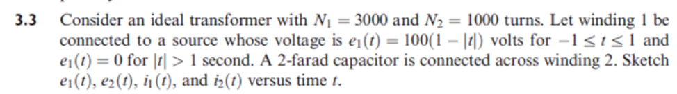 Consider an ideal transformer with N1 = 3000 and N2 = 1000 turns. Let winding 1 be
connected to a source whose voltage is e¡(t) = 100(1 – |r|) volts for –1 <t <1 and
e1(t) = 0 for |t|> 1 second. A 2-farad capacitor is connected across winding 2. Sketch
ei(t), e2(t), i1 (1), and i2(t) versus time t.
3.3
%3D
