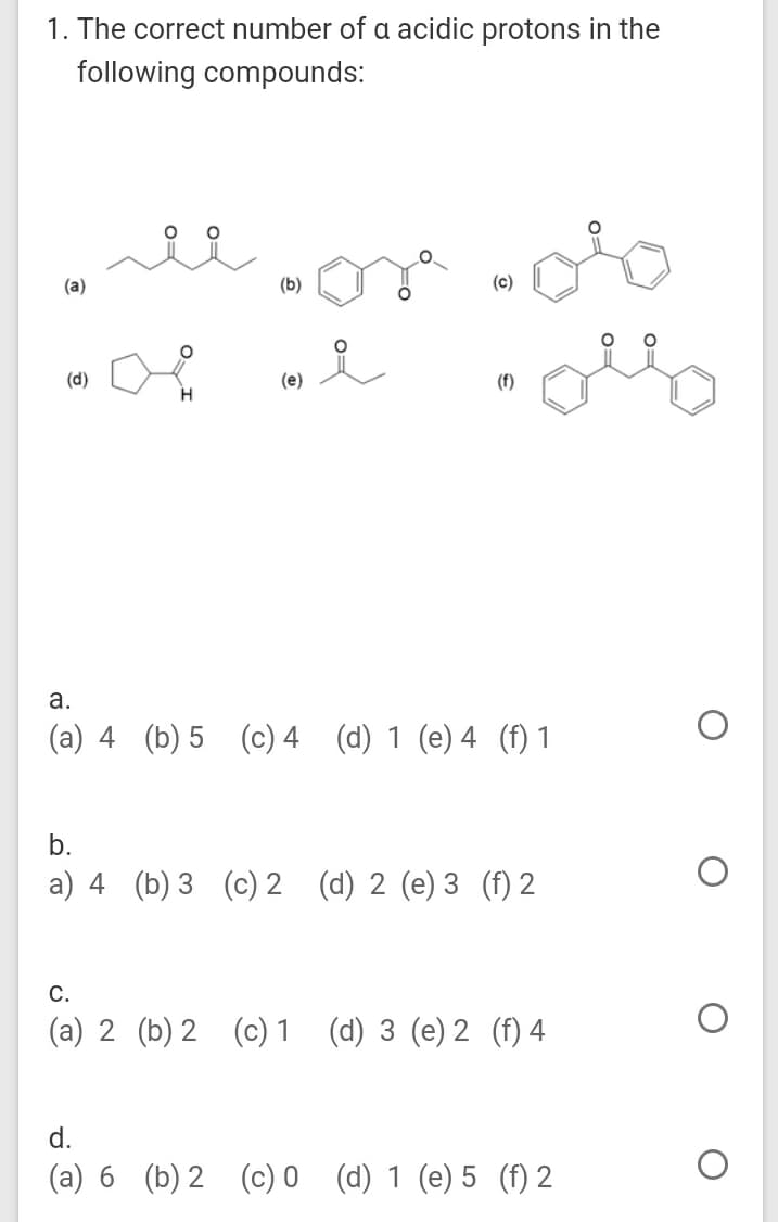 1. The correct number of a acidic protons in the
following compounds:
(a)
(b)
(c)
(d)
(e)
(f)
а.
(a) 4 (b) 5 (c) 4 (d) 1 (e) 4 (f) 1
b.
a) 4 (b) 3 (c) 2 (d) 2 (e) 3 (f) 2
C.
(a) 2 (b) 2 (c) 1
(d) 3 (e) 2 (f) 4
d.
(a) 6 (b) 2 (c) 0 (d) 1 (e) 5 (f) 2
