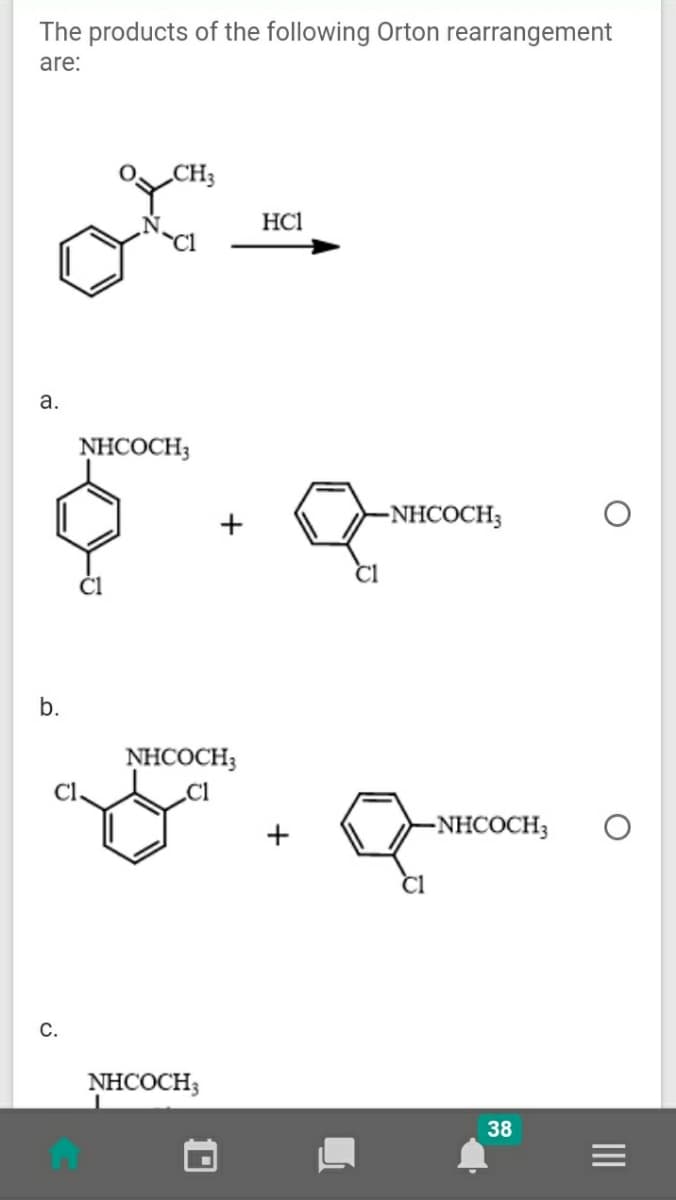 The products of the following Orton rearrangement
are:
CH3
HC1
Cl
a.
NHCOCH3
-NHCOCH3
b.
NHCOCH;
Cl
.Cl
+
-NHCOCH3
С.
NHCOCH;
38
II
