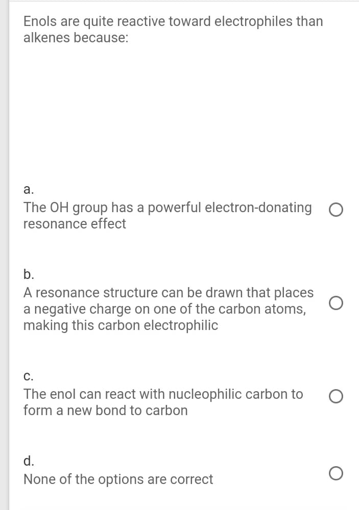 Enols are quite reactive toward electrophiles than
alkenes because:
а.
The OH group has a powerful electron-donating O
resonance effect
b.
A resonance structure can be drawn that places
a negative charge on one of the carbon atoms,
making this carbon electrophilic
С.
The enol can react with nucleophilic carbon to
form a new bond to carbon
d.
None of the options are correct
