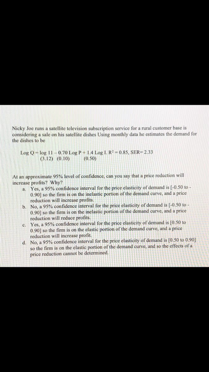 Nicky Joe runs a satellite television subscription service for a rural customer base is
considering a sale on his satellite dishes Using monthly data he estimates the demand for
the dishes to be
Log Q = log 11 – 0,70 Log P +1.4 Log I. R² = 0.85, SER=2.33
(0.50)
(3.12) (0.10)
At an approximate 95% level of confidence, can you say that a price reduction will
increase profits? Why?
a. Yes, a 95% confidence interval for the price elasticity of demand is [-0.50 to -
0.90] so the firm is on the inelastic portion of the demand curve, and a price
reduction will increase profits.
b. No, a 95% confidence interval for the price elasticity of demand is [-0.50 to -
0.90] so the firm is on the inelastic portion of the demand curve, and a price
reduction will reduce profits.
Yes, a 95% confidence interval for the price elasticity of demand is [0.50 to
0.90] so the firm is on the elastic portion of the demand curve, and a price
reduction will increase profit.
d. No, a 95% confidence interval for the price elasticity of demand is [0.50 to 0.90]
so the firm is on the elastic portion of the demand curve, and so the effects of a
price reduction cannot be determined.
c.
