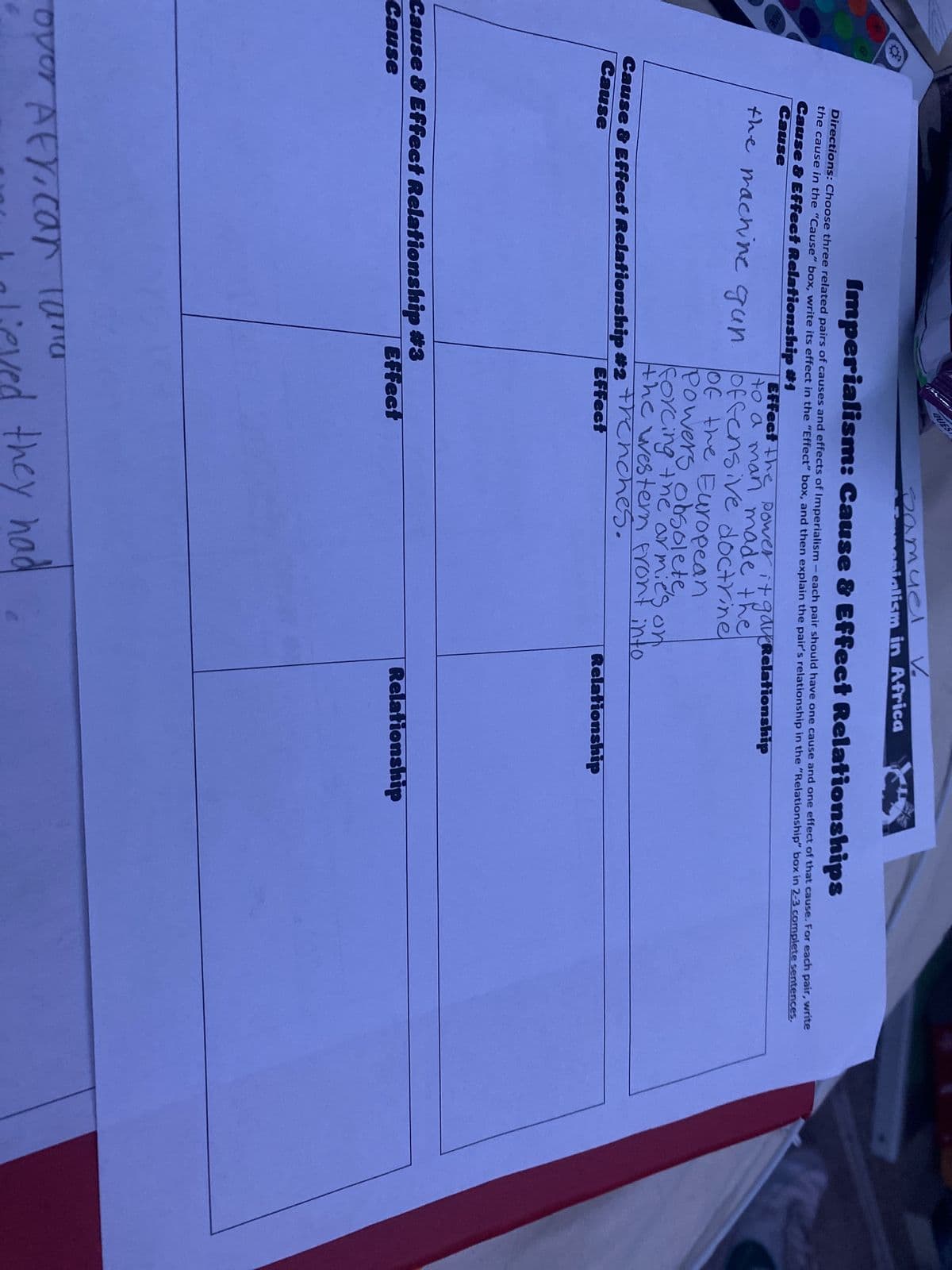 Imperialism: Cause & Effect Relationships
Directions: Choose three related pairs of causes and effects of Imperialism - each pair should have one cause and one effect of that cause. For each pair, write
the cause in the "Cause" box, write its effect in the "Effect" box, and then explain the pair's relationship in the "Relationship" box in 2-3 complete sentences.
Cause & Effect Relationship #1
Cause
QUES
Cause & Effect Relationship #2
Cause
Cause & Effect Relationship #3
Cause
the machine gun offensive doctrine
of the European
Powers obsolete,
forcing the armies on
the western front into
Frenches.
Effect the power it gaveRelationship
to a man made the
over Afy, car land
Samuel
menialism in Africa
Effect
Effect
halieved they had
Relationship
Relationship