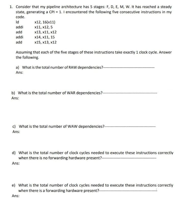 1. Consider that my pipeline architecture has 5 stages: F, D, E, M, W. It has reached a steady
state, generating a CPI = 1. I encountered the following five consecutive instructions in my
code.
Id
x12, 16(x11)
x11, x12, 5
addi
add
x13, x11, x12
addi
x14, x11, 15
add
x15, x13, x12
Assuming that each of the five stages of these instructions take exactly 1 clock cycle. Answer
the following.
a) What is the total number of RAW dependencies?-
Ans:
b) What is the total number of WAR dependencies?-
Ans:
c) What is the total number of WAW dependencies?--
Ans:
d) What is the total number of clock cycles needed to execute these instructions correctly
when there is no forwarding hardware present?--
Ans:
e) What is the total number of clock cycles needed to execute these instructions correctly
when there is a forwarding hardware present?--
Ans:
