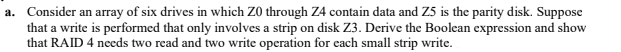 a. Consider an array of six drives in which Z0 through Z4 contain data and Z5 is the parity disk. Suppose
that a write is performed that only involves a strip on disk Z3. Derive the Boolean expression and show
that RAID 4 needs two read and two write operation for each small strip write.
