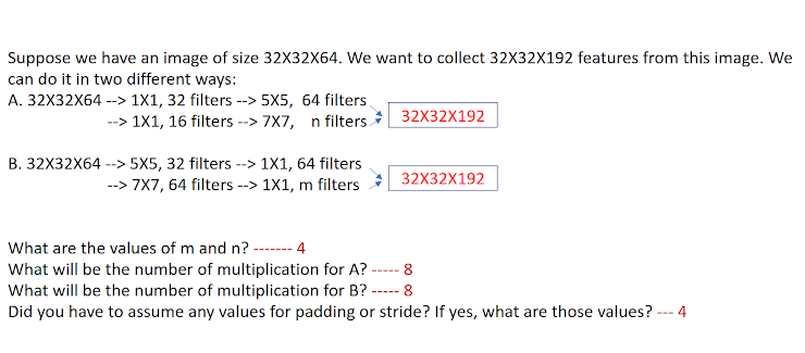 Suppose we have an image of size 32X32X64. We want to collect 32X32X192 features from this image. We
can do it in two different ways:
A. 32X32X64 --> 1X1, 32 filters --> 5X5, 64 filters.
-->
--> 1X1, 16 filters --> 7X7, n filters.
32X32X192
B. 32X32X64 --> 5X5, 32 filters --> 1X1, 64 filters
--> 7X7, 64 filters --> 1X1, m filters
32X32X192
What are the values of m and n?
4
-------
What will be the number of multiplication for A?
What will be the number of multiplication for B?
Did you have to assume any values for padding or stride? If yes, what are those values? -- 4
8
----
8
-----
