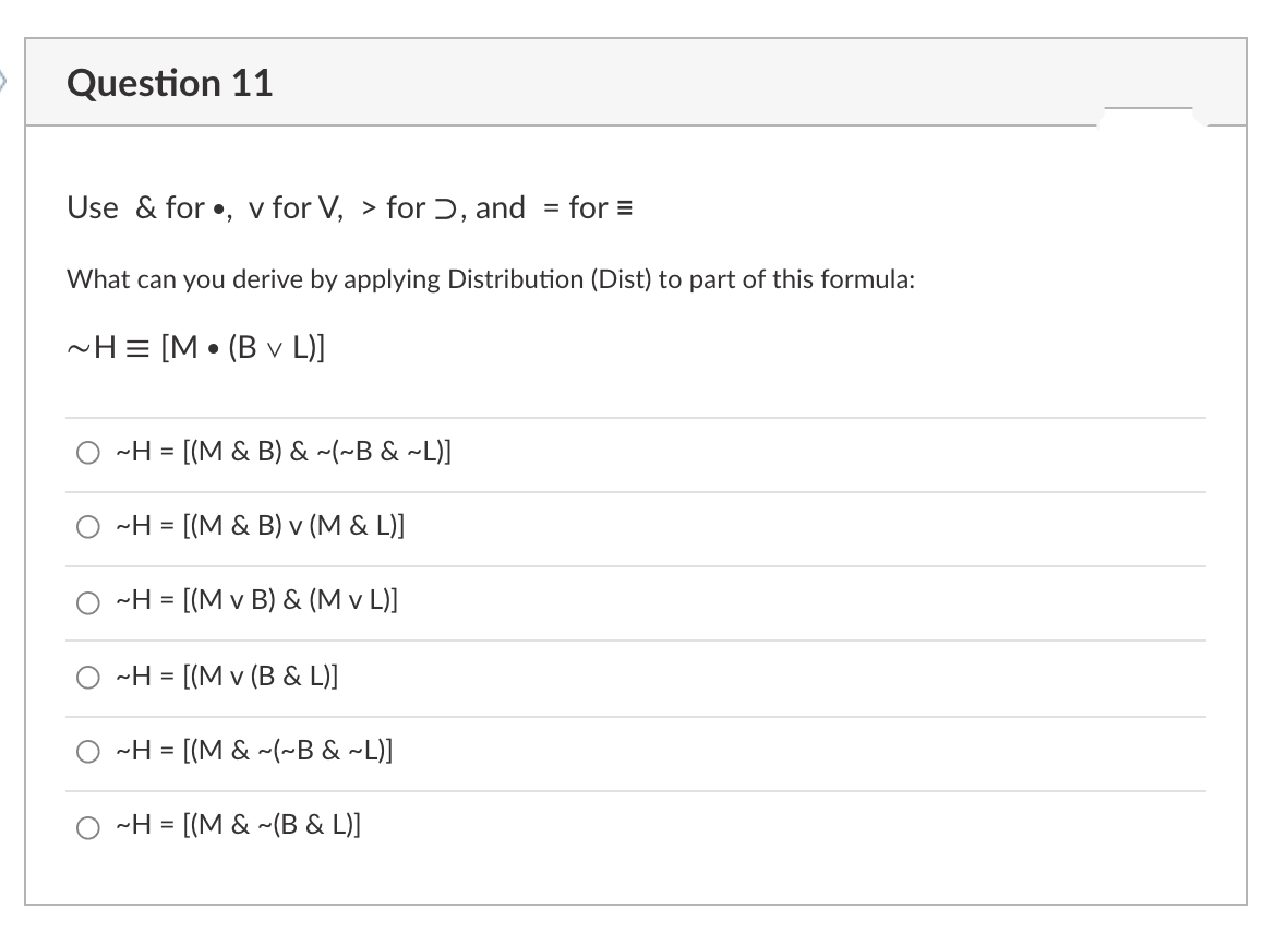 Question 11
Use & for •, v for V, > for ɔ, and
for =
%3D
What can you derive by applying Distribution (Dist) to part of this formula:
-H = [M • (B v L)]
-H
= [(M & B) & ~(~B & ~L)]
O ~H = [(M & B) v (M & L)]
-H = [(M v B) & (M v L)]
-H =
[(M v (B & L)]
-H = [(M & ~(~B & ~L)]
-H = [(M & ~(B & L)]
