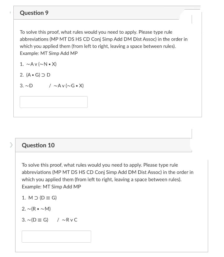 Question 9
To solve this proof, what rules would you need to apply. Please type rule
abbreviations (MP MT DS HS CD Conj Simp Add DM Dist Assoc) in the order in
which you applied them (from left to right, leaving a space between rules).
Example: MT Simp Add MP
1. ~Av (~N• X)
2. (A• G) Ɔ D
3. ~D
/ ~Av (~G• X)
Question 10
To solve this proof, what rules would you need to apply. Please type rule
abbreviations (MP MT DS HS CD Conj Simp Add DM Dist Assoc) in the order in
which you applied them (from left to right, leaving a space between rules).
Example: MT Simp Add MP
1. Mɔ (D = G)
2. ~(R • ~M)
3. ~(D = G)
/ -Rv C
