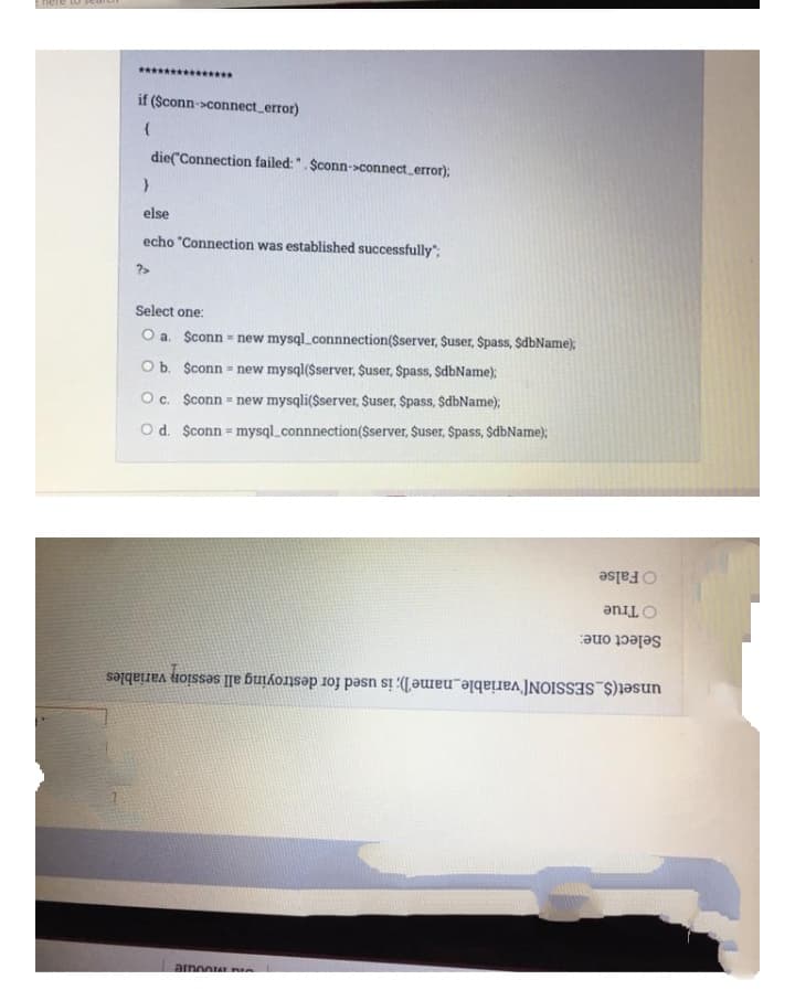 nere to sct
***** **
if (Sconn->connect error)
die("Connection failed: ". $conn->connect error);
else
echo "Connection was established successfully":
?>
Select one:
O a. Sconn - new mysql_connnection($server, Suser, $pass, $dbName);
O b. $conn = new mysql($server, Suser, Spass, SdbName):
Oc. Sconn = new mysqli($server, $user, Spass, $dbName);
O d. $conn mysql_connnection($server, $user, Spass, $dbName);
O False
O True
Select one:
unset($_SESSION['variable_name]); is used for destroying all session variables
