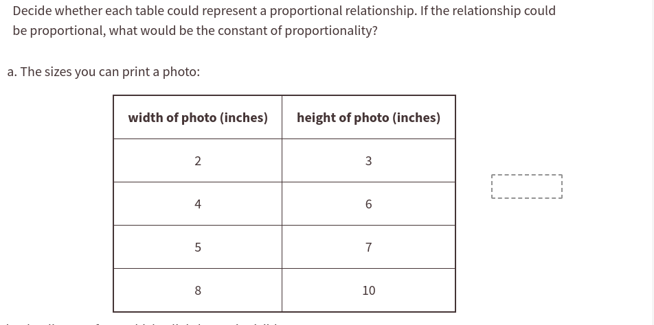 Decide whether each table could represent a proportional relationship. If the relationship could
be proportional, what would be the constant of proportionality?
a. The sizes you can print a photo:
width of photo (inches)
height of photo (inches)
3
4
6.
7
8
10
