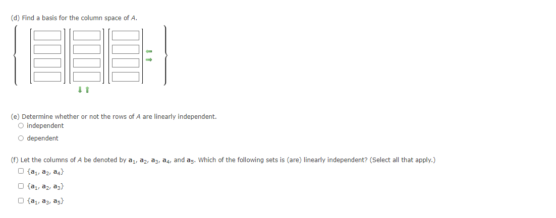 (d) Find a basis for the column space of A.
(e) Determine whether or not the rows of A are linearly independent.
O independent
O dependent
(f) Let the columns of A be denoted by a,, a, a3, a4, and as. Which of the following sets is (are) linearly independent? (Select all that apply.)
O {a,, a2, a4}
O {a,, a2, az}
O {a,, a3, as}
