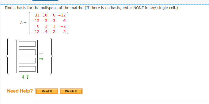 Find a basis for the nullspace of the matrix. (If there is no basis, enter NONE in any single cell.)
31 10
6 -12
-15 -5 -3
6
A =
6
2
1
-2
-12 -4 -2
Need Help?
Read It
Watch It
