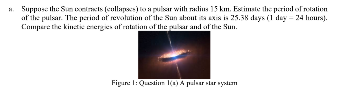 a. Suppose the Sun contracts (collapses) to a pulsar with radius 15 km. Estimate the period of rotation
of the pulsar. The period of revolution of the Sun about its axis is 25.38 days (1 day = 24 hours).
Compare the kinetic energies of rotation of the pulsar and of the Sun.
Figure 1: Question 1(a) A pulsar star system
