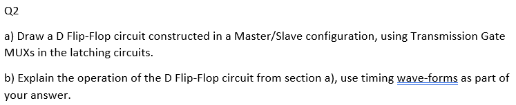 Q2
a) Draw a D Flip-Flop circuit constructed in a Master/Slave configuration, using Transmission Gate
MUXS in the latching circuits.
b) Explain the operation of the D Flip-Flop circuit from section a), use timing wave-forms as part of
your answer.
