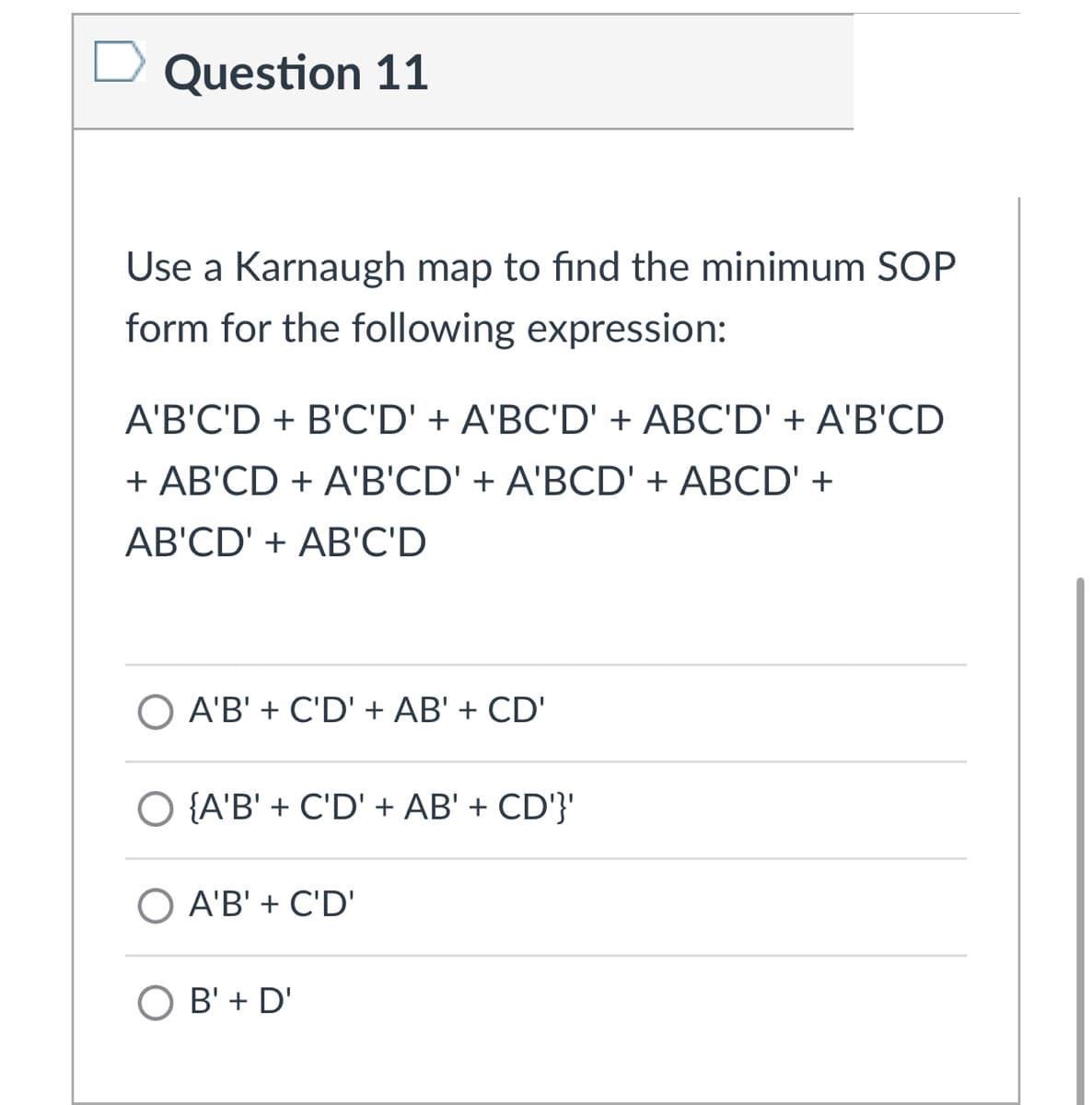 Question 11
Use a Karnaugh map to find the minimum SOP
form for the following expression:
A'B'C'D + B'C'D' + A'BC'D' + ABC'D' + A'B'CD
+ AB'CD + A'B'CD' + A'BCD' + ABCD' +
AB'CD' + AB'C'D
A'B' + C'D' + AB' + CD'
O {A'B' + C'D' + AB' + CD'}'
O A'B' + C'D'
B' + D'
