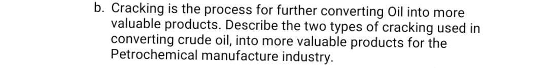 b. Cracking is the process for further converting Oil into more
valuable products. Describe the two types of cracking used in
converting crude oil, into more valuable products for the
Petrochemical manufacture industry.
